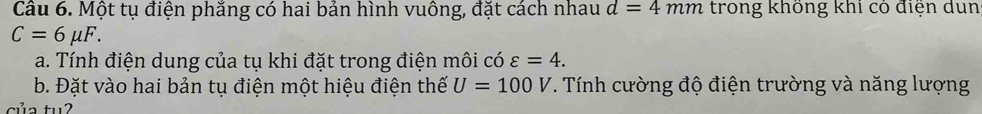 Một tụ điện phắng có hai bản hình vuông, đặt cách nhau d=4mm trong không khí có điện dun
C=6mu F. 
a. Tính điện dung của tụ khi đặt trong điện môi có varepsilon =4. 
b. Đặt vào hai bản tụ điện một hiệu điện thế U=100V. Tính cường độ điện trường và năng lượng 
của tuʔ