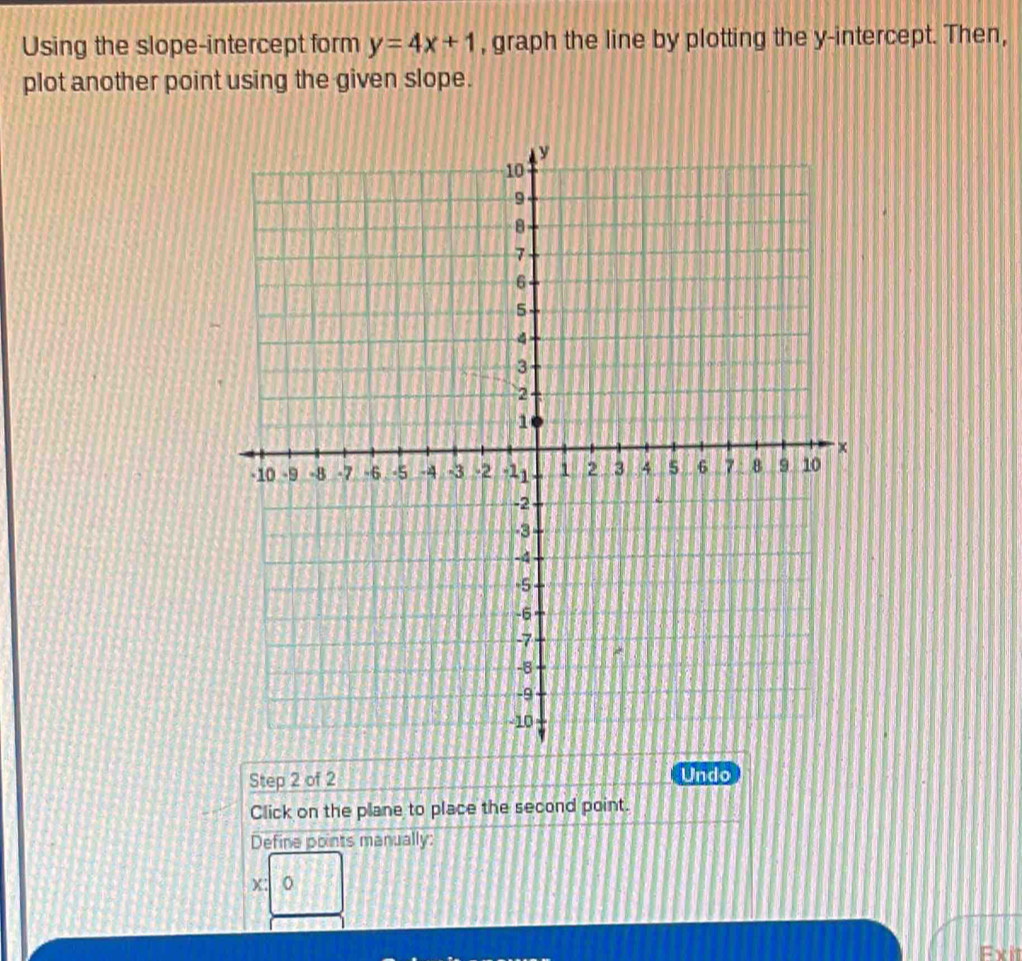 Using the slope-intercept form y=4x+1 , graph the line by plotting the y-intercept. Then, 
plot another point using the given slope. 
Step 2 of 2 Undo 
Click on the plane to place the second point. 
Define points manually:
x
Exit