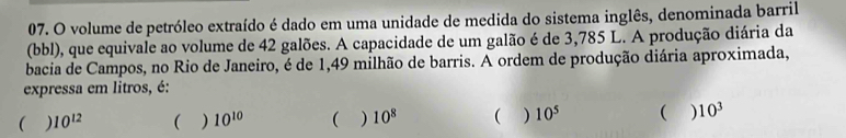 volume de petróleo extraído é dado em uma unidade de medida do sistema inglês, denominada barril
(bbl), que equivale ao volume de 42 galões. A capacidade de um galão é de 3,785 L. A produção diária da
bacia de Campos, no Rio de Janeiro, é de 1,49 milhão de barris. A ordem de produção diária aproximada,
expressa em litros, é:
 ) 10^(12) ( ) 10^(10) ( ) 10^8 ( ) 10^5 ( ) 10^3