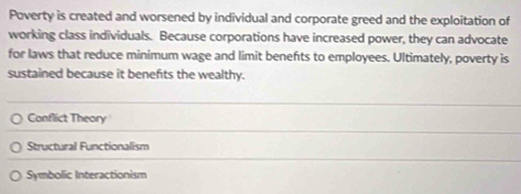 Poverty is created and worsened by individual and corporate greed and the exploitation of
working class individuals. Because corporations have increased power, they can advocate
for laws that reduce minimum wage and limit benefts to employees. Ultimately, poverty is
sustained because it benefts the wealthy.
Conflict Theory
Structural Functionalism
Symbolic Interactionism