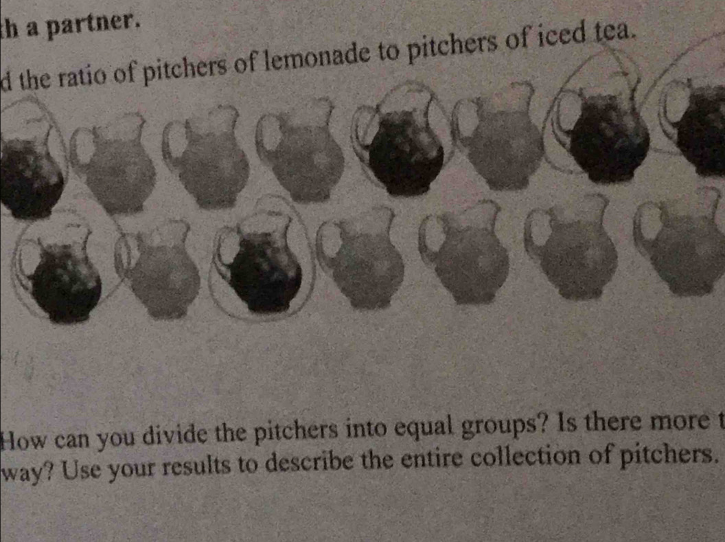 th a partner. 
d the ratio of pitchers of lemonade to pitchers of iced tea. 
How can you divide the pitchers into equal groups? Is there more t 
way? Use your results to describe the entire collection of pitchers.