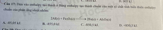 D. 905 kJ.
Câu 17: Dựa vào enthalpy tạo thành ở Bảng enthalpy tạo thành chuẩn của một số chất tính biến thiên enthalpy
chuẩn của phản ứng nhiệt nhôm:
2Al(s)+Fe_2O_3(s)xrightarrow i°2Fe(s)+Al_2O_3(s)
A. -85,05 kJ. B. -855,0 kJ. C. -850,5 kJ. D. +850,5 kJ.