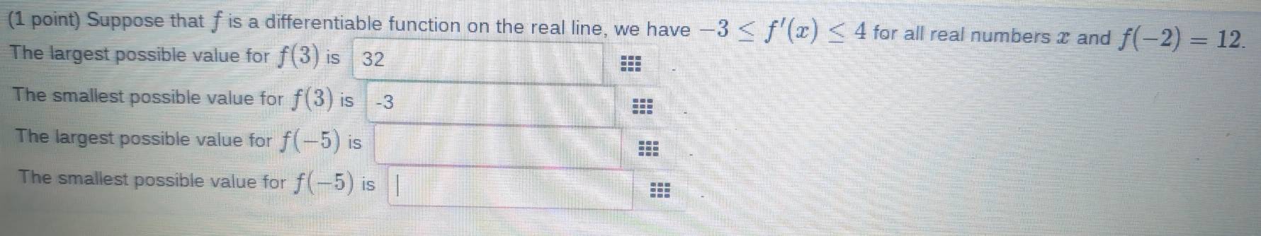 Suppose that f is a differentiable function on the real line, we have -3≤ f'(x)≤ 4 for all real numbers x and f(-2)=12. 
The largest possible value for f(3) is 32
The smallest possible value for f(3) is -3
The largest possible value for f(-5) is 
The smallest possible value for f(-5) is