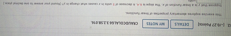 DETAILS MY NOTES CRAUDCOLALG6 3.2.SB.016. 
This exercise explores elementary properties of linear functions. 
Suppose that y is a linear function of x. The slope is 6.4. A decrease of 5 units in x causes what change in y? (Round your answer to one decimal place.) 
units