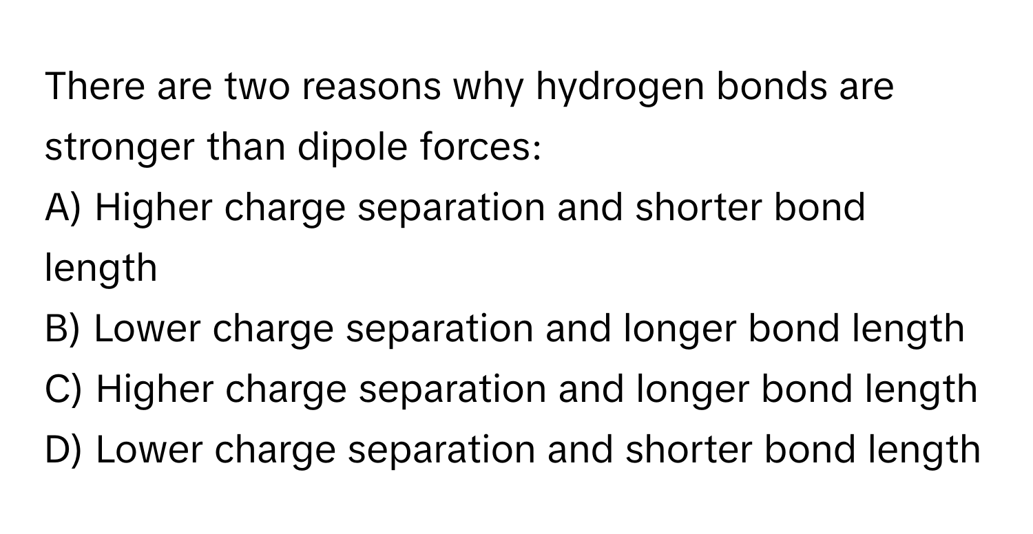 There are two reasons why hydrogen bonds are stronger than dipole forces:

A) Higher charge separation and shorter bond length
B) Lower charge separation and longer bond length
C) Higher charge separation and longer bond length
D) Lower charge separation and shorter bond length