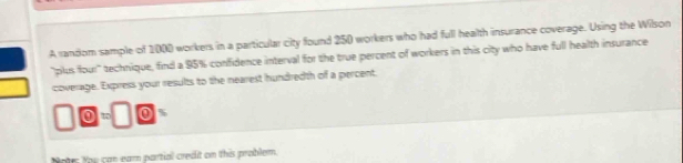 A random sample of 1000 workers in a particular city found 250 workers who had full health insurance coverage. Using the Wilson 
"plus four" technique, find a 95% confidence interval for the true percent of workers in this city who have full health insurance 
coverage. Express your results to the nearest hundredth of a percent. 
otrs You can eam partial credit on this problem.