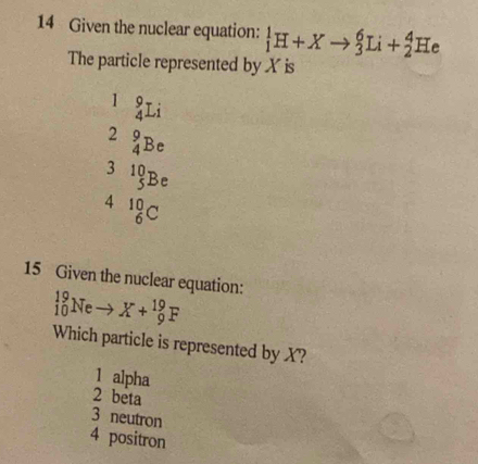 Given the nuclear equation: _1^(1H+Xto _3^6Li+_2^4He
The particle represented by X is
1 _4^9Li
2 _4^9Be
3 ^10)_5Be
4 _6^(10)C
15 Given the nuclear equation:
_(10)^(19)Neto X+_9^(19)F
Which particle is represented by X?
1 alpha
2 beta
3 neutron
4 positron