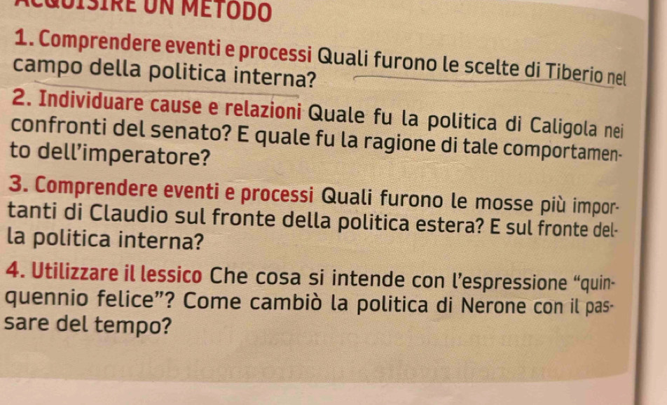 isire un método 
1. Comprendere eventi e processi Quali furono le scelte di Tiberio nel 
campo della politica interna? 
2. Individuare cause e relazioni Quale fu la politica di Caligola nei 
confronti del senato? E quale fu la ragione di tale comportamen- 
to dell’imperatore? 
3. Comprendere eventi e processi Quali furono le mosse più impor- 
tanti di Claudio sul fronte della politica estera? E sul fronte del- 
la politica interna? 
4. Utilizzare il lessico Che cosa si intende con l’espressione “quin- 
quennio felice”? Come cambiò la politica di Nerone con il pas- 
sare del tempo?