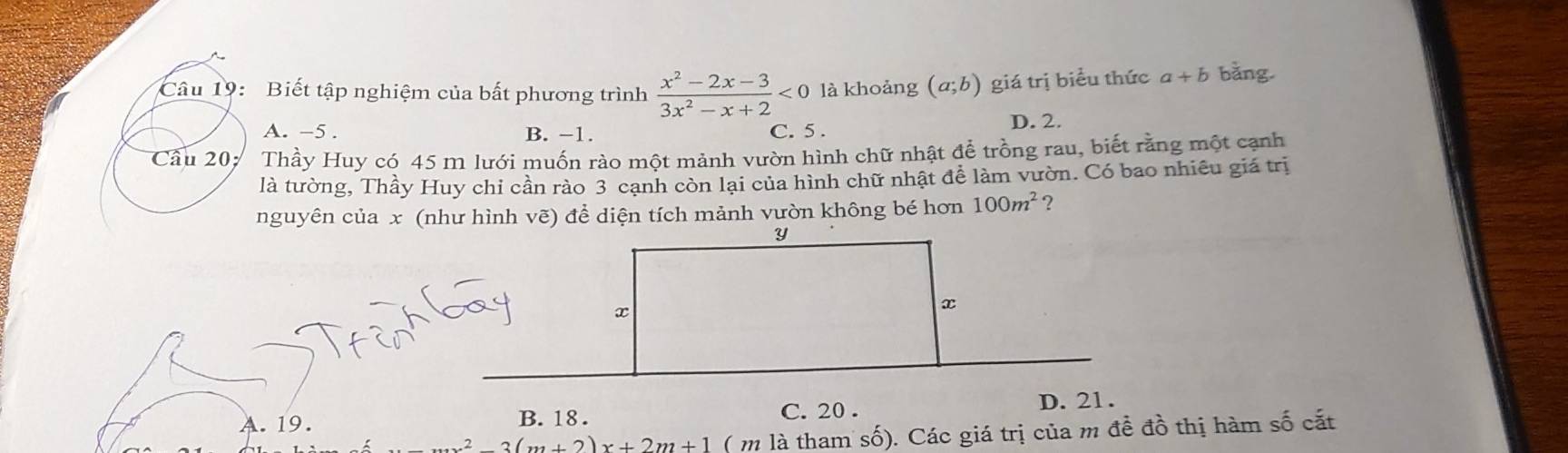 Biết tập nghiệm của bất phương trình  (x^2-2x-3)/3x^2-x+2 <0</tex> là khoảng (a;b) giá trị biểu thức a+b bằng.
A. −5. B. −1. C. 5.
D. 2.
Cầu 20: Thầy Huy có 45 m lưới muốn rào một mảnh vườn hình chữ nhật để trồng rau, biết rằng một cạnh
là tường, Thầy Huy chi cần rào 3 cạnh còn lại của hình chữ nhật để làm vườn. Có bao nhiêu giá trị
nguyên của x (như hình vẽ) để diện tích mảnh vườn không bé hơn 100m^2 ?
Y
x
x
C. 20.
A. 19. B. 18. D. 21.
x^2-3(m+2)x+2m+1 ( m là tham số). Các giá trị của m đề đồ thị hàm số cắt