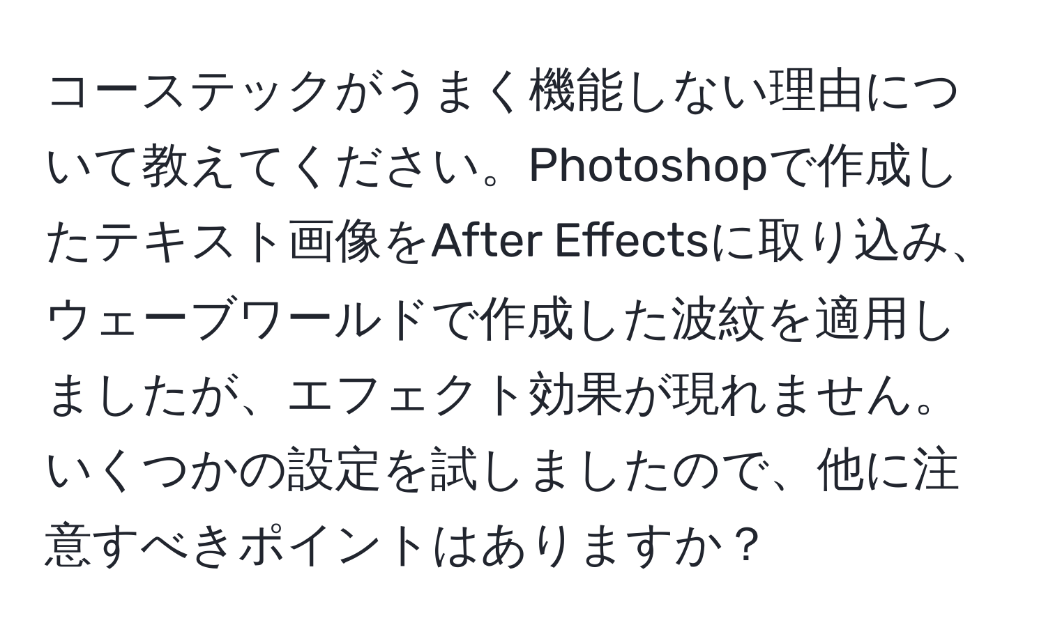 コーステックがうまく機能しない理由について教えてください。Photoshopで作成したテキスト画像をAfter Effectsに取り込み、ウェーブワールドで作成した波紋を適用しましたが、エフェクト効果が現れません。いくつかの設定を試しましたので、他に注意すべきポイントはありますか？