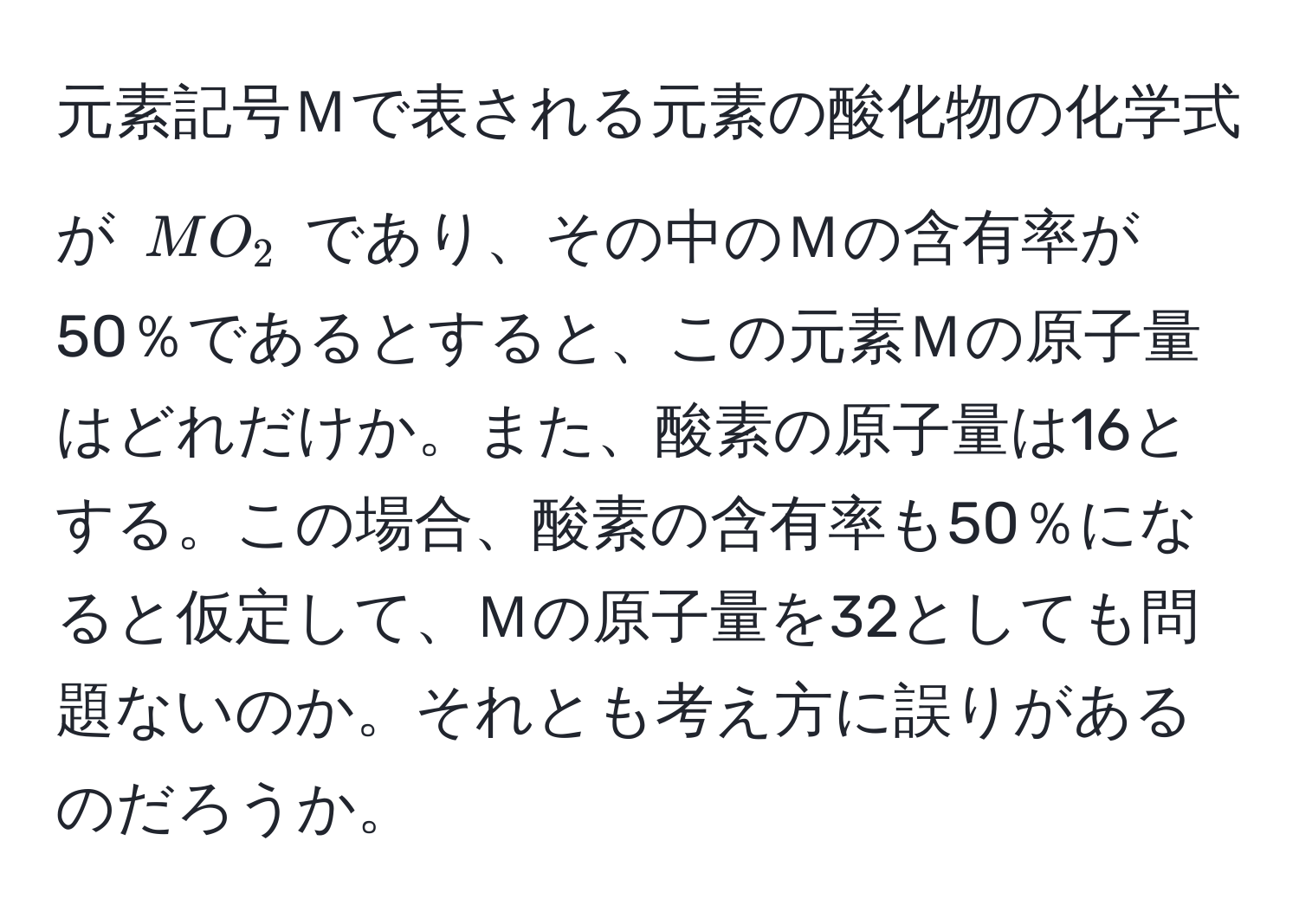 元素記号Ｍで表される元素の酸化物の化学式が $MO_2$ であり、その中のＭの含有率が50％であるとすると、この元素Ｍの原子量はどれだけか。また、酸素の原子量は16とする。この場合、酸素の含有率も50％になると仮定して、Ｍの原子量を32としても問題ないのか。それとも考え方に誤りがあるのだろうか。