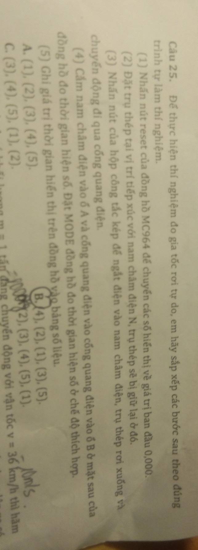 Để thực hiện thí nghiệm đo gia tốc rơi tự do, em hãy sắp xếp các bước sau theo đúng 
trình tự làm thí nghiệm. 
(1) Nhấn nút reset của đồng hồ MC964 để chuyển các số hiển thị về giá trị ban đầu 0,000. 
(2) Đặt trụ thép tại vị trí tiếp xúc với nam châm điện N, trụ thép sẽ bị giữ lại ở đó. 
(3) Nhấn nút của hộp công tắc kép để ngắt điện vào nam châm điện, trụ thép rơi xuống và 
chuyển động đi qua cổng quang điện. 
(4) Cắm nam châm điện vào ố A và cổng quang điện vào cổng quang điện vào ổ B ở mặt sau của 
đồng hồ đo thời gian hiện số. Đặt MODE đồng hồ đo thời gian hiện số ở chế độ thích hợp. 
(5) Ghi giá trị thời gian hiển thị trên đồng hồ vào bảng số liệu. 
A. (1),(2), (3), (4), (5). 
B. (4),(2),(1), (3),(5)
cont 2),(3), (4), (5),(1)
C. (3),(4),(5),(1),(2). v=36km/h thì hãm
m=1 tấn đang chuyển động với vận tốc