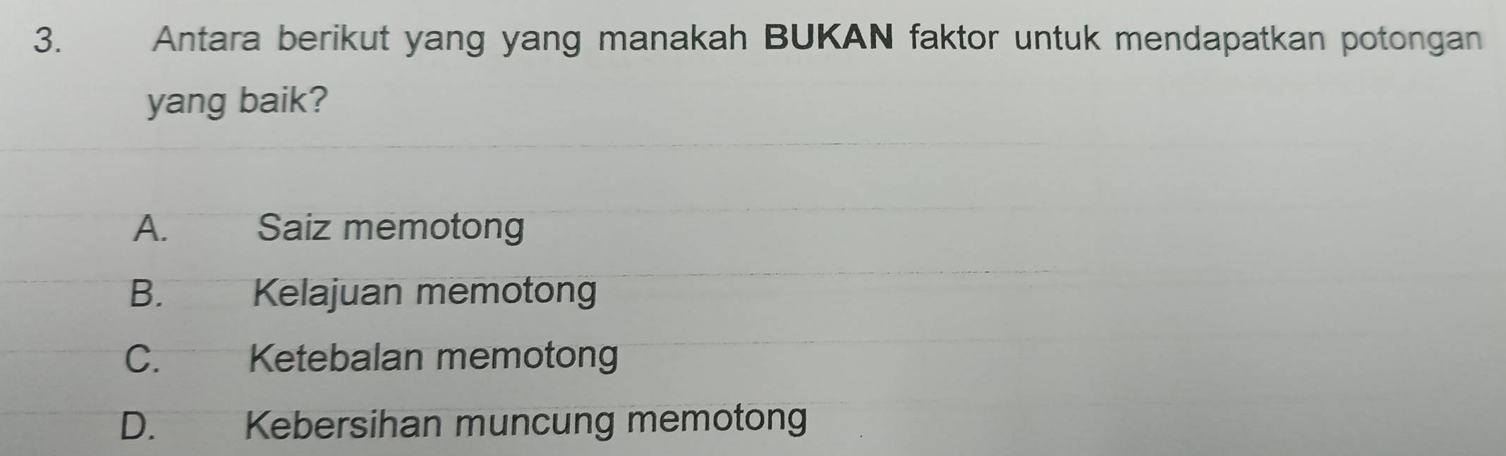 Antara berikut yang yang manakah BUKAN faktor untuk mendapatkan potongan
yang baik?
A. Saiz memotong
B.€£ Kelajuan memotong
C. Ketebalan memotong
D. Kebersihan muncung memotong