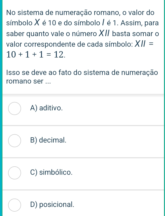 No sistema de numeração romano, o valor do
símbolo X é 10 e do símbolo / é 1. Assim, para
saber quanto vale o número XI basta somar o
valor correspondente de cada símbolo: XII=
10+1+1=12. 
Isso se deve ao fato do sistema de numeração
romano ser ...
A) aditivo.
B) decimal.
C) simbólico.
D) posicional.