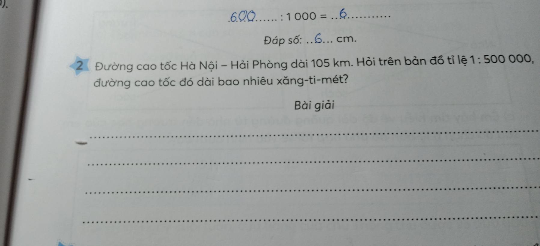 .6_ 
: 1000= _ 
Đáp số: _cm. 
2. Đường cao tốc Hà Nội - Hải Phòng dài 105 km. Hỏi trên bản đồ tỉ lệ 1:500000, 
đường cao tốc đó dài bao nhiêu xăng-ti-mét? 
Bài giải 
_ 
_ 
_ 
_ 
_