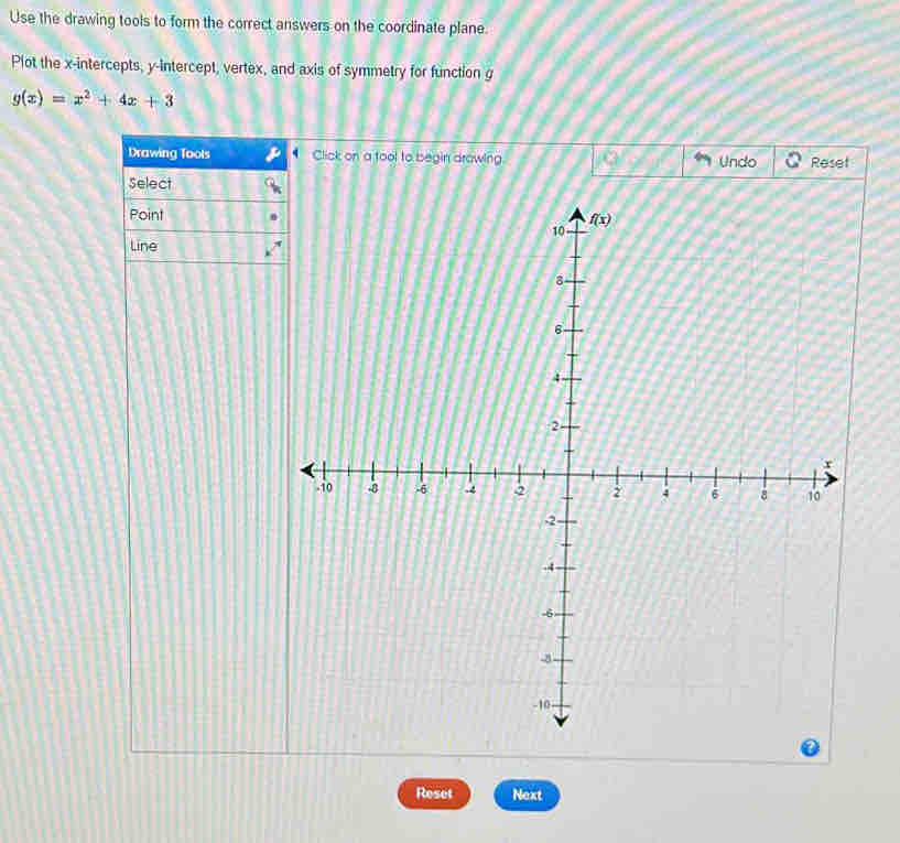 Use the drawing tools to form the correct answers on the coordinate plane.
Plot the x-intercepts, y-intercept, vertex, and axis of symmetry for function g
g(x)=x^2+4x+3
Drawing Tools Click on a tool to begin drowing Undo Reset
Select
Point
Line
Reset Next