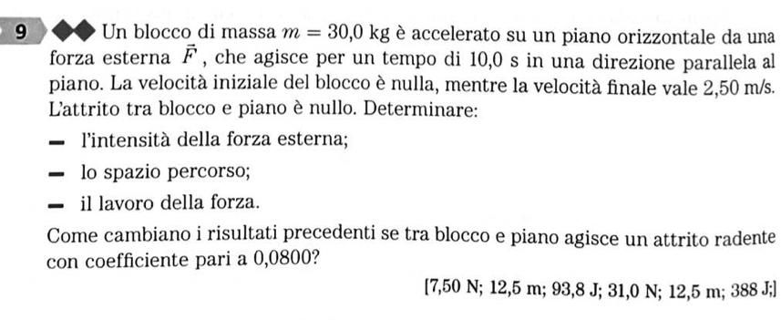 Un blocco di massa m=30,0kg è accelerato su un piano orizzontale da una 
forza esterna vector F , che agisce per un tempo di 10,0 s in una direzione parallela al 
piano. La velocità iniziale del blocco è nulla, mentre la velocità finale vale 2,50 m/s. 
L'attrito tra blocco e piano è nullo. Determinare: 
l'intensità della forza esterna; 
lo spazio percorso; 
il lavoro della forza. 
Come cambiano i risultati precedenti se tra blocco e piano agisce un attrito radente 
con coefficiente pari a 0,0800?
[7,50 N; 12,5 m; 93,8 J; 31,0 N; 12,5 m; 388 J;]