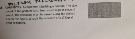 CARPENTRY A carpenter is building a podium. The side 
panel of the podium is cut from a rectangular piece of 
wood. The rectangle must be sawed along the dashed 115°
line in the figure. What is the measure of ∠ 1? Explain 
your reasoning.