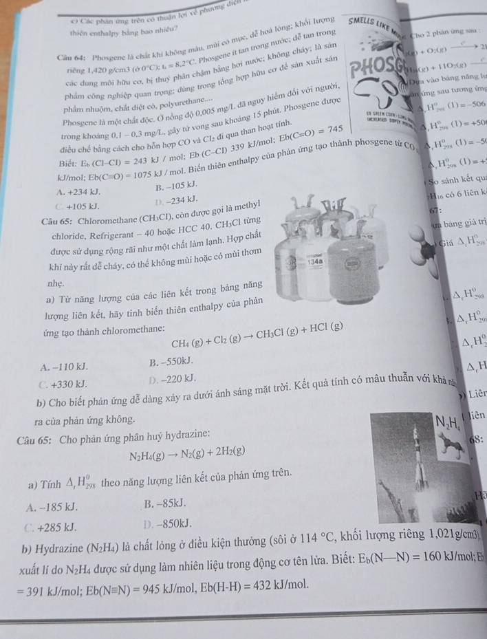 Các phân ứng trên có thuận lợi về phương diệ
thiên enthalpy bảng bao nhiêu?
Cân 64: Phosgene là chất khí không màu, mùi có mục, dễ hoá lòng; khổi lượng SMELLS LKE Mg ặc Cho 2 phân ứng sau :
riêng 1,420 g/cm3 ( 00°C);t_1=8.2°C Phosgene it tan trong nước; dễ tan trong
bậm bằng hơi nước; không chây; là sản
PHOSG (g)+11O_2(g) LM
phẩm công nghiệp quan trọng; dùng trong tổng hợp hữu cơ để sản xuất sản (g)+O_2(g)to _2
các dung môi hữu 
Vnứng sau tương ứn
phẩm nhuộm, chất diệt cò, polyurethane...- Dựa vào bảng năng lự
Phosgene là một chất độc. Ở nổng độ 0,005 mg/L đã nguy hiểm đối với người
5. H_(201)°(1)=-506
trong khoàng 0.1-0.3 mg/L, gây tử vong sau khoảng 15 phút. Phosgene được
A. H_(2n)^n(1)=+50
điều chế bằng hỗn hợp CO và Cl₂ đi qua than hoạt tỉnh
C_0^((H_295)^0)(1)=-5
Biết: E_b(Cl-CI)=243kJ/ mol; Eb (C-Cl) . 33° kJ/mol; Eb(C=O)=745
H_(201)^0(1)=+
kJ/mol: Eb(Cequiv O)=1075kJ H / mol. Biển thiên enthalpy của phản ứng tạo thành phosgene từ
B. -105 kJ.
So sánh kết qu
A. +234 kJ.
C. +105 kJ.
D. -234 kJ.
Câu 65: Chloromethane (CH₃CI), còn được gọi là methylH có 6 liên k
chloride, Refrigerant - 40 hoặc HCC 40. CH₃Cl từng67:
được sử dụng rộng rãi như một chất làm lạnh. Hợp chấtun bàng giả trị
Giá △ _cH_(2m)°
khí này rất dễ cháy, có thể không mùi hoặc có mùi thơm
nhẹ.
a) Từ năng lượng của các liên kết trong bảng năng
△ _1H_(293)^0
lượng liên kết, hãy tinh biến thiên enthalpy của phản
5. △ _1H_(29)^0
ứng tạo thành chloromethane: CH_4(g)+Cl_2(g)to CH_3Cl(g)+HCl(g)
△ _rH_3^(0
A. −110 kJ. B. -550kJ.
△ _c)H
C. +330 kJ. D. -220 kJ.
b) Cho biết phản ứng dễ dàng xảy ra dưới ánh sáng mặt trời. Kết quả tính có mâu thuẫn với khản
Liên
ra của phản ứng không. liên
N_2H_4
Câu 65: Cho phân ứng phân huỷ hydrazine:
N_2H_4(g)to N_2(g)+2H_2(g) 68:
a) Tính △ _rH_(298)^0 theo năng lượng liên kết của phản ứng trên.
Ha
A. -185 kJ. B. -85kJ.
C. +285 kJ. D. -850kJ.
b) Hydrazine (N_2H_4) là chất lỏng ở điều kiện thưởng (sôi ở 114°C ,khối lượng riêng 1,021g/cm3
xuất lí do N_2H_4 l được sử dụng làm nhiên liệu trong động cơ tên lửa. Biết: E_b(N-N)=160kJ/ ml
=391kJ/mol;Eb(Nequiv N)=945kJ/mol,Eb(H-H)=432kJ/mol.