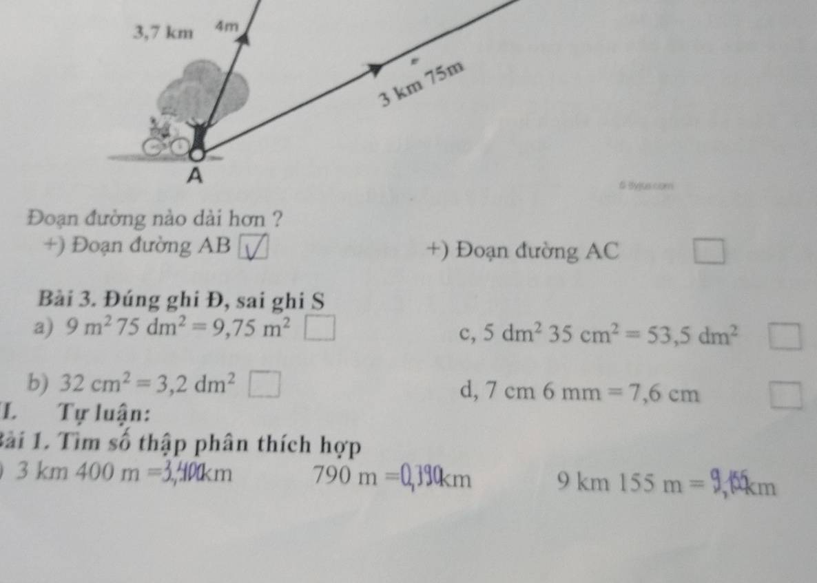 Đoạn đường nào dài hơn ?
+) Đoạn đường AB +) Đoạn đường AC
□ 
□ 
Bài 3. Đúng ghi Đ, sai ghi S
a) 9m^275dm^2=9,75m^2
c, 5dm^235cm^2=53,5dm^2
b) 32cm^2=3,2dm^2 □ d, 7cm6mm=7,6cm
L Tự luận:
Bài 1. Tìm số thập phân thích hợp
3km400m=3,400km
790m=0,390km
9km155m=9 m