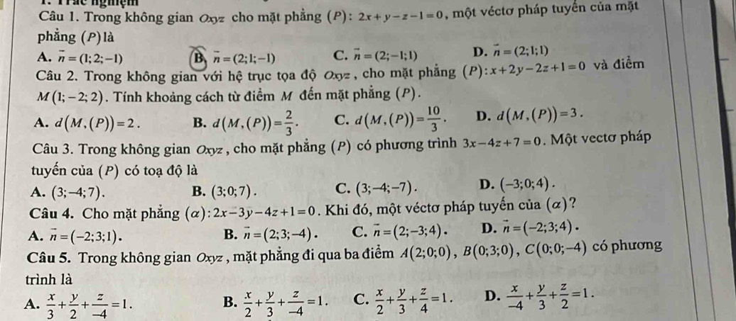 Trác nghệm
Câu 1. Trong không gian Oxyz cho mặt phẳng (P): 2x+y-z-1=0 , một véctơ pháp tuyển của mặt
phẳng (P)là
A. vector n=(1;2;-1) B overline n=(2;1;-1) C. vector n=(2;-1;1) D. vector n=(2;1;1)
Câu 2. Trong không gian với hệ trục tọa độ Oxyz , cho mặt phẳng (P): x+2y-2z+1=0 và điểm
M (1;-2;2). Tính khoảng cách từ điểm M đến mặt phẳng (P).
A. d(M,(P))=2. B. d(M,(P))= 2/3 . C. d(M,(P))= 10/3 . D. d(M,(P))=3.
Câu 3. Trong không gian Oxyz, cho mặt phẳng (P) có phương trình 3x-4z+7=0.  Một vectơ pháp
tuyến của (P) có toạ độ là
A. (3;-4;7). B. (3;0;7). C. (3;-4;-7). D. (-3;0;4).
Câu 4. Cho mặt phẳng alpha ):2x-3y-4z+1=0. Khi đó, một véctơ pháp tuyến của (α)?
A. vector n=(-2;3;1). B. vector n=(2;3;-4). C. vector n=(2;-3;4). D. vector n=(-2;3;4).
Câu 5. Trong không gian Oxyz , mặt phẳng đi qua ba điểm A(2;0;0),B(0;3;0),C(0;0;-4) có phương
trình là
A.  x/3 + y/2 + z/-4 =1.  x/2 + y/3 + z/-4 =1. C.  x/2 + y/3 + z/4 =1. D.  x/-4 + y/3 + z/2 =1.
B.