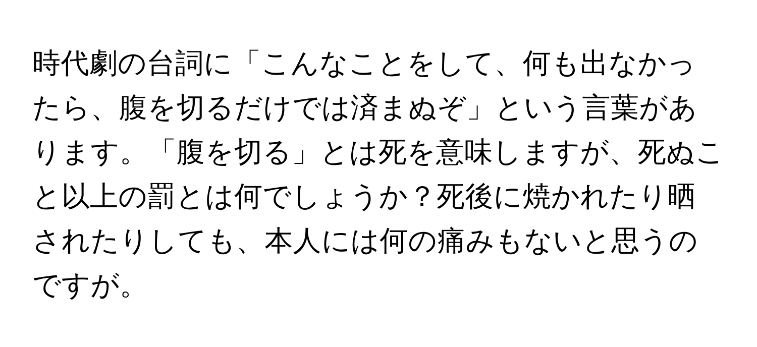 時代劇の台詞に「こんなことをして、何も出なかったら、腹を切るだけでは済まぬぞ」という言葉があります。「腹を切る」とは死を意味しますが、死ぬこと以上の罰とは何でしょうか？死後に焼かれたり晒されたりしても、本人には何の痛みもないと思うのですが。