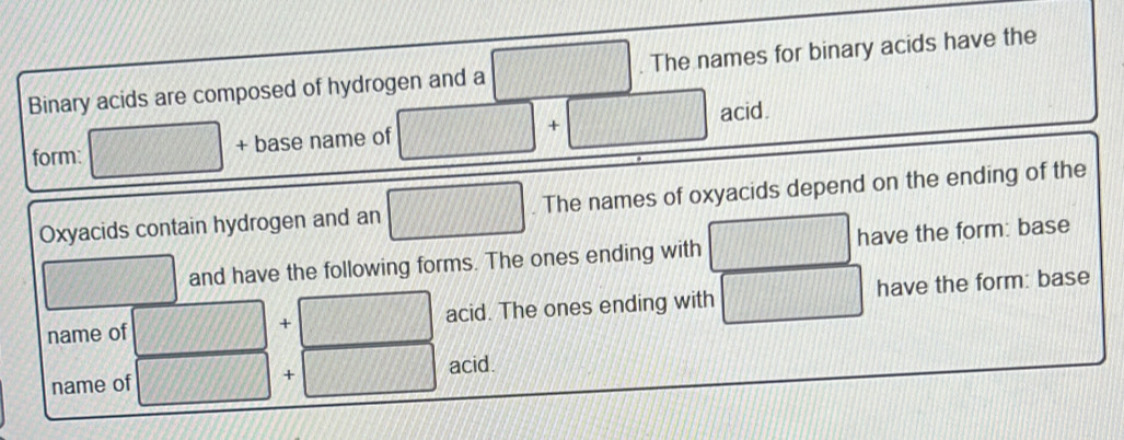 Binary acids are composed of hydrogen and a The names for binary acids have the 
acid. 
form: 75° + base name of | 
Oxyacids contain hydrogen and an 1/100. The names of oxyacids depend on the ending of the 
x_1 and have the following forms. The ones ending with 111111 have the form: base 
name of + acid. The ones ending with have the form: base 
name of UJ + acid.