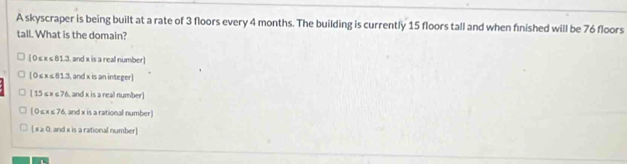 A skyscraper is being built at a rate of 3 floors every 4 months. The building is currently 15 floors tall and when finished will be 76 floors
tall. What is the domain?
[0≤ x≤ 81.3 and x is a real number)
[0≤slant x≤slant 81.3 ,and x is an integer]
(15≤ x≤ 76 , and x is a real number)
(0≤ x≤ 76 and x is a rational number)
(x≥ 0 and x is a rational number)