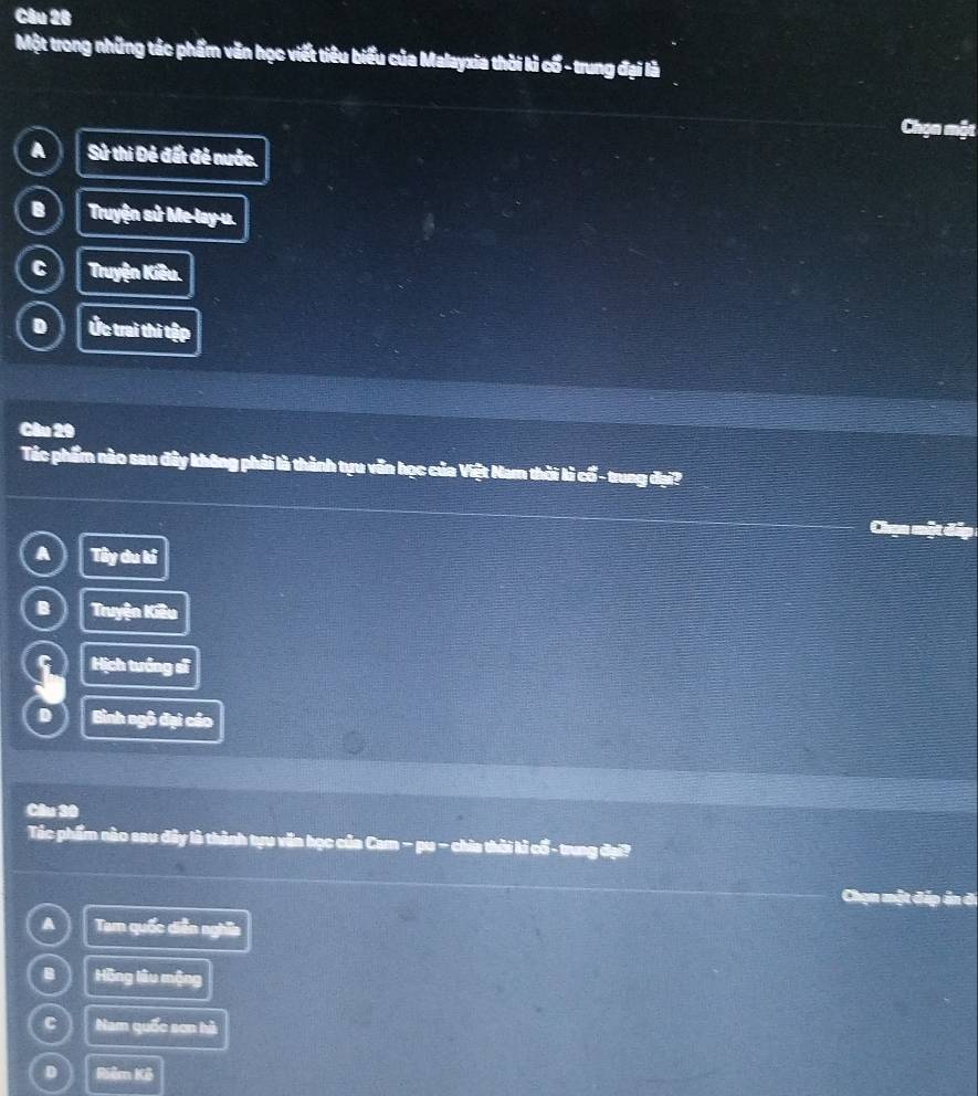 Một trong những tác phẩm văn học viết tiêu biểu của Malayxia thời kì cổ - trung đại là
go a
A Sử thi Đẻ đất đẻ nước.
B Truyện sử Me-lay-u.
C Truyện Kiêu.
D Úc trai thì tập
Câu 29
Tác phẩm nào sau đây không phải là thành tựu văn học của Việt Nam thời lì cổ- trung đại?
A Tây du kí
B Truyện Kiêu
Hịch tướng sĩ
D Bình ngô đại cáo
Câu 30
Tác phẩm nào sau đây là thành tựu văn học của Cam − pu - chia thời kì cổ - trung đại?
Chạn một đếp án đ
A Tam quốc diễn nghĩa
B Hồng lâu mộng
C Nam quốc sơn hà
D Riêm Kê