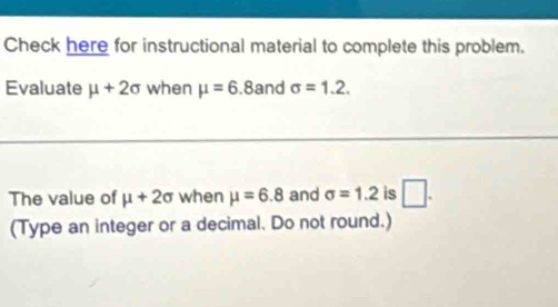 Check here for instructional material to complete this problem. 
Evaluate mu +2sigma when mu =6.8and sigma =1.2. 
The value of mu +2sigma when mu =6.8 and sigma =1.2 is □. 
(Type an integer or a decimal. Do not round.)