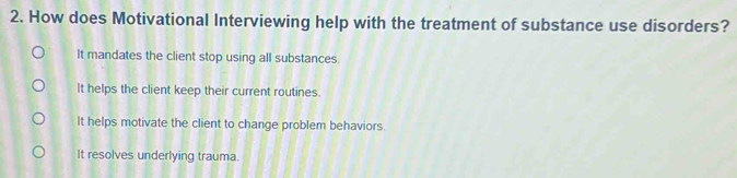 How does Motivational Interviewing help with the treatment of substance use disorders?
It mandates the client stop using all substances.
It helps the client keep their current routines.
It helps motivate the client to change problem behaviors
It resolves underlying trauma.