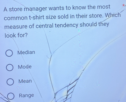 A store manager wants to know the most
common t-shirt size sold in their store. Which
measure of central tendency should they
look for?
Median
Mode
Mean
Range