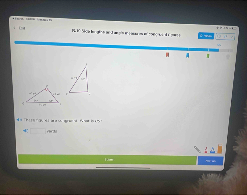 Search 5:01PM Mon Nov 25
24%
Exit R.19 Side lengths and angle measures of congruent figures D Video 47
6
95
These figures are congruent. What is US?
□ yards
Submit Next up