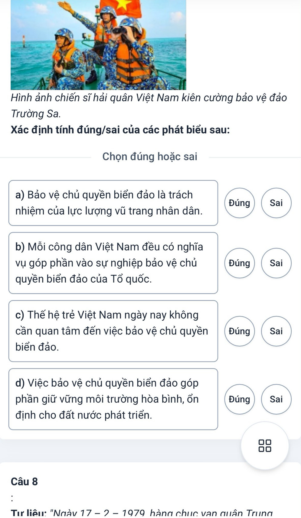 Hình ảnh chiến sĩ hải quân Việt Nam kiên cường bảo vệ đảo
Trường Sa.
Xác định tính đúng/sai của các phát biểu sau:
Chọn đúng hoặc sai
a) Bảo vệ chủ quyền biển đảo là trách
Đúng Sai
nhiệm của lực lượng vũ trang nhân dân.
b) Mỗi công dân Việt Nam đều có nghĩa
vụ góp phần vào sự nghiệp bảo vệ chủ Đúng Sai
quyền biển đảo của Tổ quốc.
c) Thế hệ trẻ Việt Nam ngày nay không
cần quan tâm đến việc bảo vệ chủ quyền Đúng Sai
biển đảo.
d) Việc bảo vệ chủ quyền biển đảo góp
phần giữ vững môi trường hòa bình, ổn Đúng Sai
định cho đất nước phát triển.
Câu 8
Tư liệu: "Ngày 17-2-1979 hàng chục vạn quân Trung