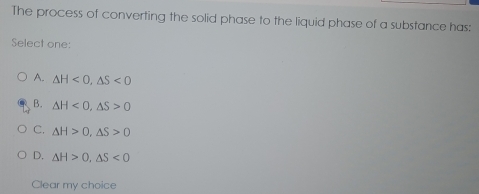 The process of converting the solid phase to the liquid phase of a substance has:
Select one:
A. △ H<0</tex>, △ S<0</tex>
B. △ H<0</tex>, △ S>0
C. △ H>0, △ S>0
D. △ H>0, △ S<0</tex> 
Clear my choice