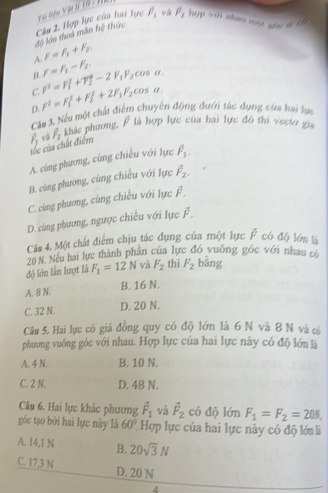 Tậi liệu Vật lí 10- DB
Câu 2, Hợp lực của hai lực vector p_4 vector p_2 hợp vin nhâu một she a cộ
độ lớn thoá mãn hệ thức
F=F_1+F_2.
A F=F_1-F_2,
B F^2=F_1^(2+F_2^2-2F_1)F_2cos alpha ,
C. α ,
D. F^2=F_1^(2+F_2^2+2F_1)F_2cos a chuyên động đưới tác dụng của hai lực
Câu 3. Nếu một chất điể
hat P_1 vá hat F_2 khác phương, j^7 là hợp lực của hai lực đó thì vectơ gia
tốc của chất điểm
A. cùng phương, cùng chiều với lực vector F_1,
B. cùng phường, cùng chiều với lực vector F_2,
C. cùng phương, cùng chiều với lực vector F,
D. cùng phương, ngược chiều với lực vector F,
Câu 4. Một chất điểm chịu tác dụng của một lực vector F có độ lớn là
20 N. Nếu hai lực thành phần của lực đó vuông góc với nhau có
độ lớn lần lượt là F_1=12N và F_2 thì F_2 bǎng
A. 8 N. B. 16 N.
C. 32 N. D. 20 N.
Câu 5. Hai lực có giá đồng quy có độ lớn là 6 N và 8 N và có
phương vuông góc với nhau. Hợp lực của hai lực này có độ lớn là
A. 4 N. B. 10 N.
C. 2 N. D. 48 N.
Câu 6. Hai lực khác phương vector F_1 và vector F_2 có độ lớn F_1=F_2=20N,
góc tạo bởi hai lực này là 60° * Hợp lực của hai lực này có độ lớn là
A. 14,1 N
B. 20sqrt(3)N
C. 173 N
D. 20 N
A