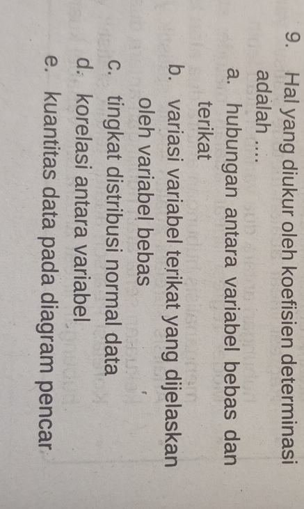 Hal yang diukur oleh koefisien determinasi
adalah ....
a. hubungan antara variabel bebas dan
terikat
b. variasi variabel terikat yang dijelaskan
oleh variabel bebas
c. tingkat distribusi normal data
d. korelasi antara variabel
e. kuantitas data pada diagram pencar