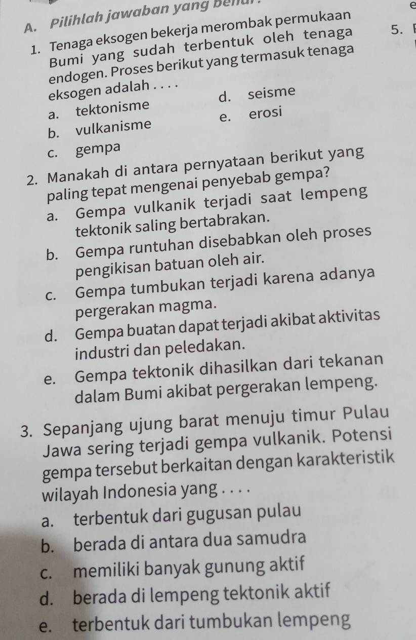 Pilihlah jawaban yang beh
1. Tenaga eksogen bekerja merombak permukaan e
Bumi yang sudah terbentuk oleh tenaga 5. 1
endogen. Proses berikut yang termasuk tenaga
eksogen adalah . . . .
a. tektonisme d. seisme
b. vulkanisme e. erosi
c. gempa
2. Manakah di antara pernyataan berikut yang
paling tepat mengenai penyebab gempa?
a. Gempa vulkanik terjadi saat lempeng
tektonik saling bertabrakan.
b. Gempa runtuhan disebabkan oleh proses
pengikisan batuan oleh air.
c. Gempa tumbukan terjadi karena adanya
pergerakan magma.
d. Gempa buatan dapat terjadi akibat aktivitas
industri dan peledakan.
e. Gempa tektonik dihasilkan dari tekanan
dalam Bumi akibat pergerakan lempeng.
3. Sepanjang ujung barat menuju timur Pulau
Jawa sering terjadi gempa vulkanik. Potensi
gempa tersebut berkaitan dengan karakteristik
wilayah Indonesia yang . . . .
a. terbentuk dari gugusan pulau
b. berada di antara dua samudra
c. memiliki banyak gunung aktif
d. berada di lempeng tektonik aktif
e. terbentuk dari tumbukan lempeng