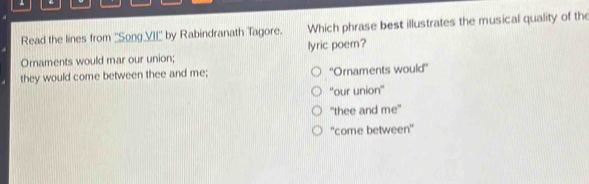 Read the lines from ''Song VI□° by Rabindranath Tagore. Which phrase best illustrates the musical quality of the
Ornaments would mar our union; lyric poem?
they would come between thee and me; ''Ornaments would''
“our union''
"thee and me'
''come between'