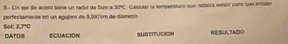 Un eje de acero tiene un radio de 5cm a 30°C Caicular la temperatura que deberá existir para que encaje 
perfectamente en un agujero de 9,997cm de diámetro 
Sol: 2,7°C
DATOS ECUACION SUSTITUCION RESULTADO