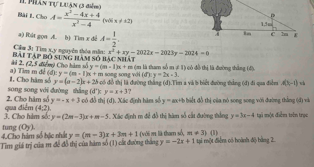 PHÂN Tự LUẠN (3 điểm)
Bài 1. Cho A= (x^2-4x+4)/x^2-4  (với x!= ± 2)
a) Rút gọn A. b) Tìm x để A= 1/2 .
Cậu 3: Tìm x,y nguyên thỏa mãn: x^2+xy-2022x-2023y-2024=0
bàI tẠP Bổ sUnG hàM Số bẠC nhất
ài 2. (2,5 điểm) Cho hàm số y=(m-1)x+m (m là tham shat 0m!= 1) có đồ thị là đường thẳng (d).
a) Tìm m để (d): y=(m-1)x+m song song với (d'): y=2x-3.
1. Cho hàm số y=(a-2)x+2b có đồ thị là đường thẳng (d).Tìm a và b biết đường thẳng (d) đi qua điểm A(3;-1) và
song song với đường thẳng (d’): y=x+3 ?
2. Cho hàm số y=-x+3 có đồ thị (d). Xác định hàm số y=ax+b biết đồ thị của nó song song với đường thẳng (d) và
qua điểm (4;2).
3. Cho hàm số: y=(2m-3)x+m-5. Xác định m để đồ thị hàm số cắt đường thẳng y=3x-4 tại một điểm trên trục
tung (Oy).
4.Cho hàm số bậc nhất y=(m-3)x+3m+1 (với m là tham số, m!= 3) (1)
Tìm giá trị của m để đồ thị của hàm số (1) cắt đường thẳng y=-2x+1 tại một điểm có hoành độ bằng 2.