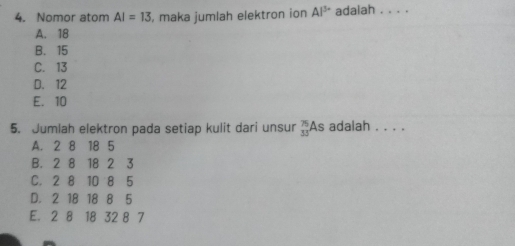 Nomor atom AI=13 , maka jumlah elektron ion Al^(3+) adaiah . . . .
A. 18
B. 15
C. 13
D. 12
E. 10
5. Jumlah elektron pada setiap kulit dari unsur beginarrayr 75 35endarray As adalah . . . .
A. 2 8 18 5
B. 2 8 18 2 3
C. 2 8 10 8 5
D. 2 18 18 8 5
E. 2 8 18 32 8 7