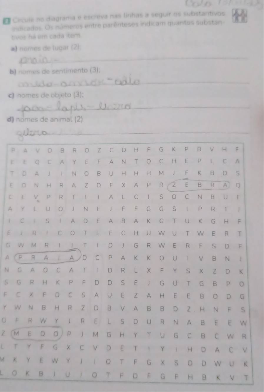 Círcule no diagrama e escreva nas linhas a seguir os substantivos 
indicados. Os números entre parênteses indicam quantos substan- 
tivos há em cada item. 
*) nomes de lugar (2); 
_ 
b) nomes de sentimento (3); 
_ 
c nomes de objeto (3); 
_ 
d) nomes de animal (2). 
_ 
P A V D B R O Z C D H F G K P B V H F 
E E Q C A Y E F A N T O C H E P L C A 
T D A J I N O B U H H H M J F K B D S 
E O N H R A Z D F X A P R Z E B R A Q 
C E V P R T F I A L C I S O C N B U F 
A Y L U O J N F J F F G G S I P R T J 
I C I S I A D E A B A K G T U K G H F 
E J R I C O T L F C H U W U T W E R T 
G W M R I I T I D J G R W E R F S D F 
A P R A | A D C P A K K O U I V B N J 
N G A O C A T I D R L X F Y S X Z D K 
S G R H K P F D D S E J G U T G B P O 
F C X F D C S A U E Z A H E E B O D G 
Y W N B H R Z D B V A B B D Z . H N F S 
O F R W Y J R E L S D U R N A B E E W 
Z (M E D O P J M G H Y T U G C B C W R 
L T Y F G X C V D E T I Y I H D A C V 
M K Y E W Y J I O T F G X S O D W U K 
O K B J U I O T F D F G F H B K V T