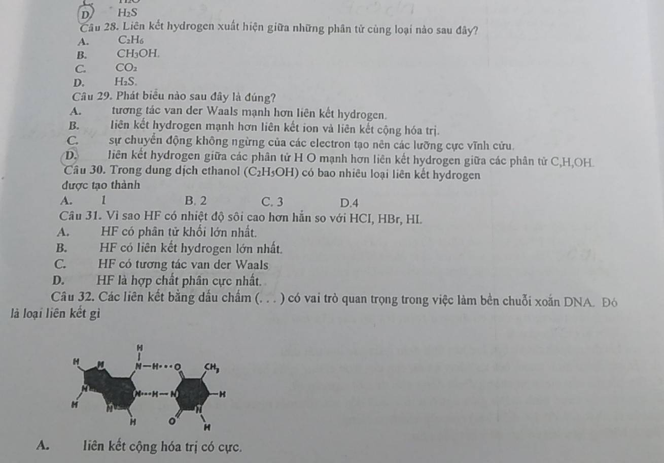 D H₂S
Cầu 28. Liên kết hydrogen xuất hiện giữa những phân tử cùng loại nào sau đây?
A. C2H6
B. CH₃OH.
C. CO2
D.  H₂S.
Câu 29. Phát biểu nào sau đây là đúng?
A. tương tác van der Waals mạnh hơn liên kết hydrogen.
B. liên kết hydrogen mạnh hơn liên kết ion và liên kết cộng hóa trị.
C.sự chuyển động không ngừng của các electron tạo nên các lưỡng cực vĩnh cửu.
D. liên kết hydrogen giữa các phân tử H O mạnh hơn liên kết hydrogen giữa các phân tử C,H,OH.
Câu 30. Trong dung dịch ethanol (C₂H₃OH) có bao nhiêu loại liên kết hydrogen
được tạo thành
A. ` 1 B. 2 C. 3 D.4
Câu 31. Vì sao HF có nhiệt độ sôi cao hơn hẵn so với HCI, HBr, HI.
A.      HF có phân tử khối lớn nhất.
B. HF có liên kết hydrogen lớn nhất.
C. HF có tương tác van der Waals
D. HF là hợp chất phân cực nhất.
Câu 32. Các liên kết bằng dấu chẩm (. . . ) có vai trò quan trọng trong việc làm bền chuỗi xoắn DNA. Đó
là loại liên kết gì
A. liên kết cộng hóa trị có cực.