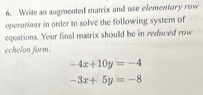 Write an augmented matrix and use elementary row
operations in order to solve the following system of
equations. Your final matrix should be in reduced row
echelon form.
-4x+10y=-4
-3x+5y=-8