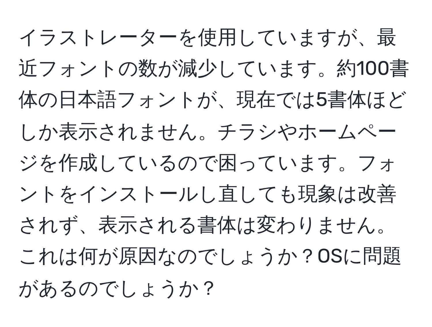 イラストレーターを使用していますが、最近フォントの数が減少しています。約100書体の日本語フォントが、現在では5書体ほどしか表示されません。チラシやホームページを作成しているので困っています。フォントをインストールし直しても現象は改善されず、表示される書体は変わりません。これは何が原因なのでしょうか？OSに問題があるのでしょうか？