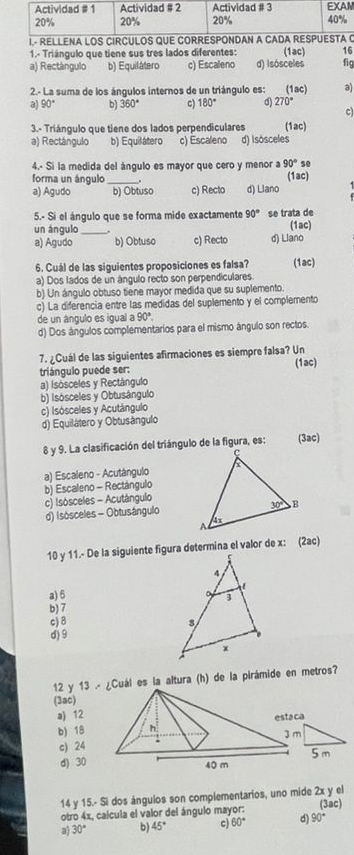 1.- Triángulo que tiene sus tres lados diferentes: (1ac) 16
a) Rectángulo b) Equilátero c) Escaleno d) Isósceles fig
2- La suma de los ángulos internos de un triángulo es: (1ac) a)
90° bj 360° c) 180° d) 270°
c)
3.- Triángulo que tiene dos lados perpendiculares (1ac)
a) Rectángulo b) Equilátero c) Escaleno d) Isósceles
4.- Si la medida del ángulo es mayor que cero y menor a 90° so
forma un ángulo_ (1ac)
a) Agudo b) Obtuso c) Recto d) Llano
5.- Si el ángulo que se forma mide exactamente 90° se trata de
un ángulo_ (1ac)
a) Agudo b) Obtuso c) Recto d) Liano
6. Cuál de las siguientes proposiciones es falsa? (1ac)
a) Dos lados de un ángulo recto son perpendiculares
b) Un ángulo obtuso tiene mayor medida que su suplemento.
c) La diferencia entre las medidas del suplemento y el complemento
de un ângulo es igual a 90°.
d) Dos ángulos complementarios para el mismo ángulo son rectos.
7. ¿Cuál de las siguientes afirmaciones es siempre falsa? Un
triángulo puede ser: (1ac)
a) Isósceles y Rectángulo
b) Isósceles y Obtusângulo
c) Isósceles y Acutángulo
d) Equilátero y Obtusángulo
8 y 9. La clasificación del triángulo de la figura, es: (3ac)
a) Escaleno - Acutángulo
b) Escaleno - Rectángulo
c) Isósceles - Acutángulo
d) Isósceles - Obtusángulo
10 y 11.- De la siguiente figura determina el valor de x: (2ac)
a) 6
b) 7
c)8
d) 9
12 y 13 .-Cuál es la altura (h) de la pirámide en metros?
(3ac)
a) 12
b) 18
c) 24
d) 30
14 y 15.- Si dos ángulos son complementarios, uno mide 2x y el
otro 4x, calcula el valor del ángulo mayor: (3ac)
a 30° b 45° c) 60° d) 90°