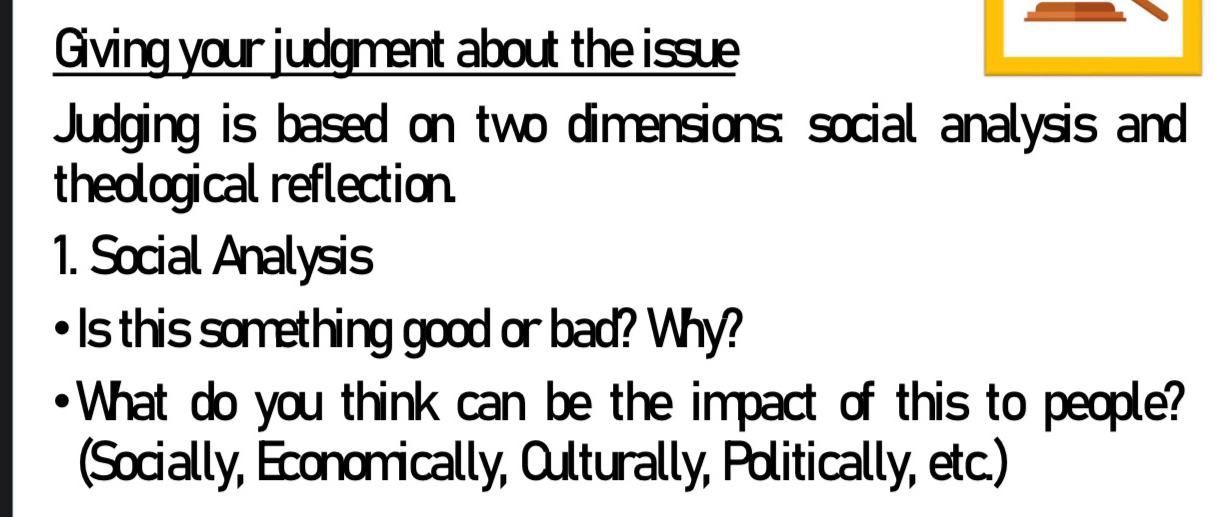 Giving your judgment about the issue 
Judging is based on two dimensions: social analysis and 
theological reflection. 
1. Social Analysis 
Is this something good or bad? Why? 
What do you think can be the impact of this to people? 
(Socially, Economically, Culturally, Politically, etc.)