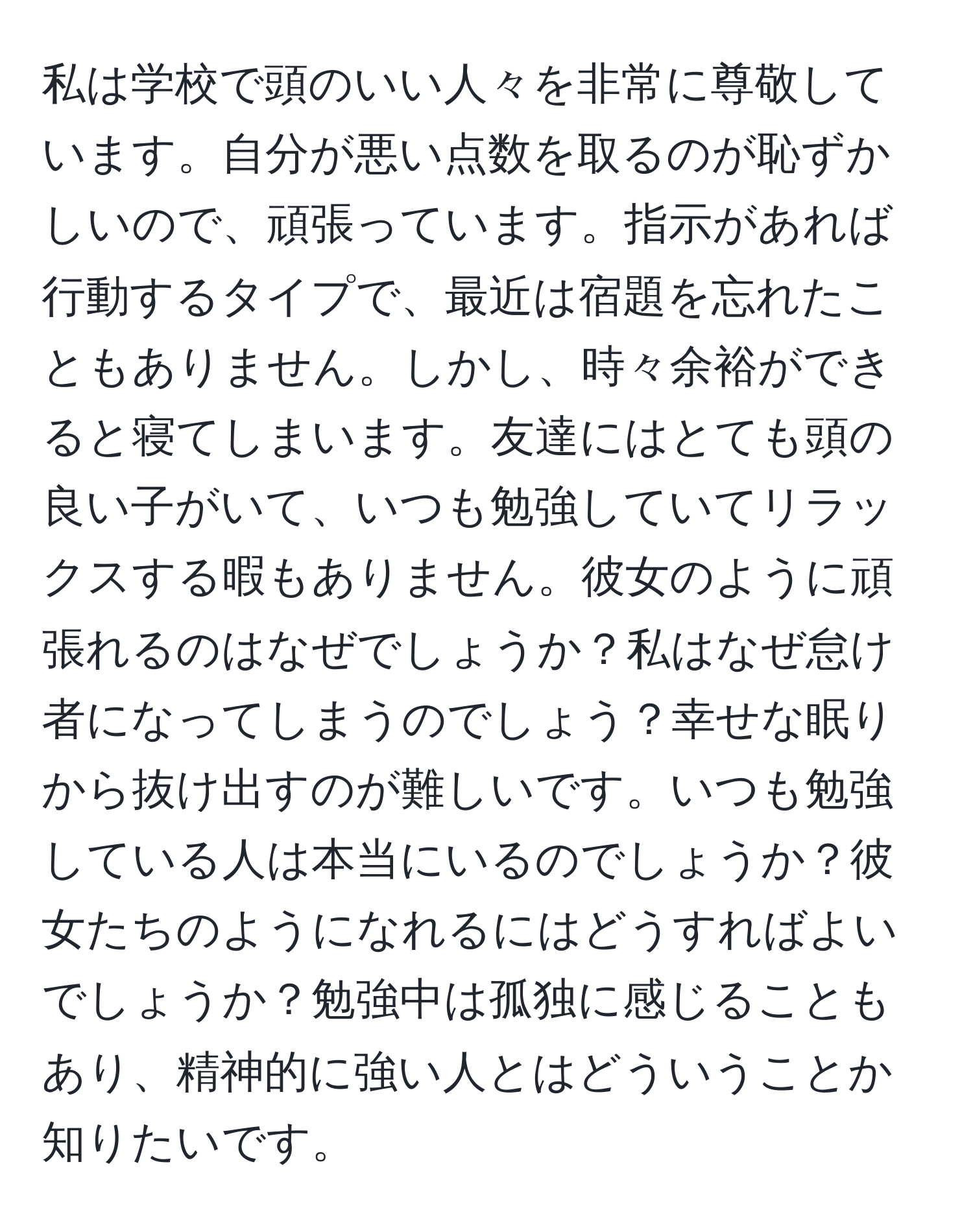 私は学校で頭のいい人々を非常に尊敬しています。自分が悪い点数を取るのが恥ずかしいので、頑張っています。指示があれば行動するタイプで、最近は宿題を忘れたこともありません。しかし、時々余裕ができると寝てしまいます。友達にはとても頭の良い子がいて、いつも勉強していてリラックスする暇もありません。彼女のように頑張れるのはなぜでしょうか？私はなぜ怠け者になってしまうのでしょう？幸せな眠りから抜け出すのが難しいです。いつも勉強している人は本当にいるのでしょうか？彼女たちのようになれるにはどうすればよいでしょうか？勉強中は孤独に感じることもあり、精神的に強い人とはどういうことか知りたいです。