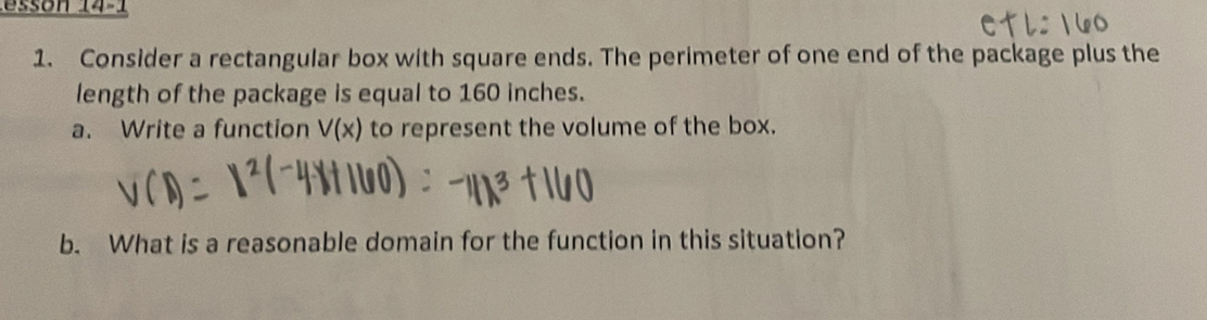 Consider a rectangular box with square ends. The perimeter of one end of the package plus the 
length of the package is equal to 160 inches. 
a. Write a function V(x) to represent the volume of the box. 
b. What is a reasonable domain for the function in this situation?